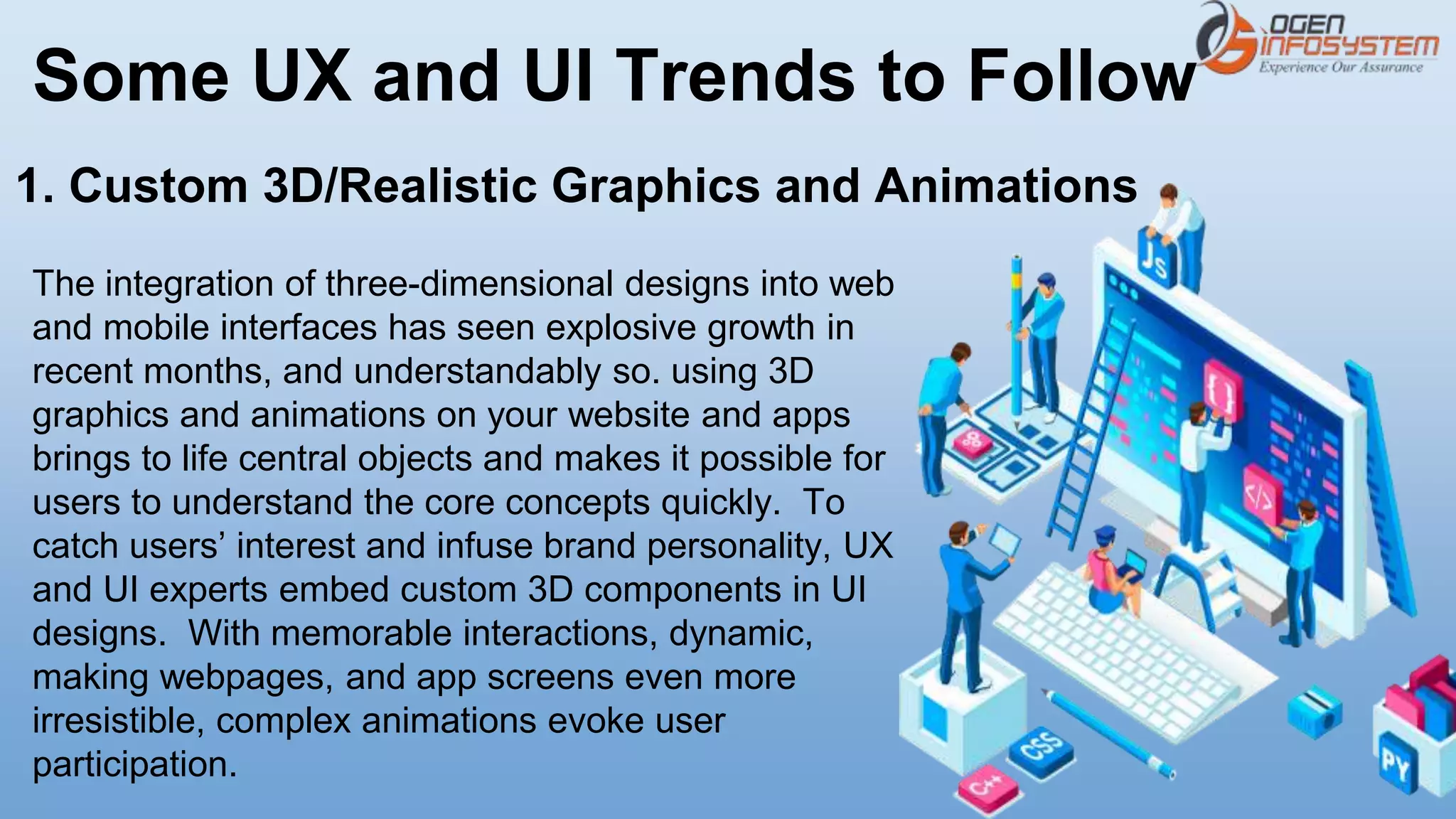 Some UX and UI Trends to Follow
The integration of three-dimensional designs into web
and mobile interfaces has seen explosive growth in
recent months, and understandably so. using 3D
graphics and animations on your website and apps
brings to life central objects and makes it possible for
users to understand the core concepts quickly. To
catch users’ interest and infuse brand personality, UX
and UI experts embed custom 3D components in UI
designs. With memorable interactions, dynamic,
making webpages, and app screens even more
irresistible, complex animations evoke user
participation.
1. Custom 3D/Realistic Graphics and Animations
 