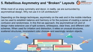 5. Rebellious Asymmetry and “Broken” Layouts
While most of us enjoy symmetry and decor, in reality, we are surrounded by
asymmetrical design. Why not use it in UX architecture?
Depending on the design techniques, asymmetry on the web and in the mobile interface
can be used to establish balance and harmony or for the purpose of creating a sense of
confusion and randomness. In this first we approach, the asymmetrical UX and UI
design make extensive use of split screens, whitespace, clear lines, and different color
schemes. When used for irritation and distraction, it relies on unusual structures,
scattered structures, inconsistent color choices, and seemingly random objects.
 