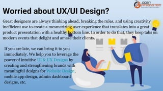 Worried about UX/UI Design?
Great designers are always thinking ahead, breaking the rules, and using creativity
inefficient use to create a mesmerizing user experience that translates into a great
product presentation with a healthy bottom line. In order to do that, they keep tabs on
modern events that delight and amaze their clients.
If you are late, we can bring it to you
immediately. We help you to leverage the
power of intuitive UI & UX Designs by
creating and strengthening brands with
meaningful designs for Website Design,
mobile app design, admin dashboard
designs, etc.
 