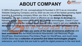 O GEN Infosystem (P) Ltd, conceptualized & founded in 2013 as an innovative
Website Designing Company and by 2020 we are one of the fastest growing digital
branding & marketing company.When you hire a Top website Designing
Company, you get a website which is effective as we design & develope by
following google parameters and using the updated technologies. Check! if your
website is not giving the needed result, you definitely need to get your website re-
designed to change its look & feel, responsiveness and SEO-optimized coding.
OGEN Infosystem provides you some of the best eCommerce platforms and
best extensions like the WooCommerce Abandoned Cart Recovery Plugin
WordPress, WooCommerce Pre-Orders Plugin for WordPress, and much more.
OGEN Store has a collection of powerful and latest technologies plugins,
extensions, and Scripts that are build to uplift the digital presence to the next level.
ABOUT COMPANY
 
