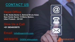 Head Office
C-45, Noida Sector 2, Behind Nirula Hotel,
Near Noida Sector 15 Metro Station,
Uttar Pradesh - 201301
Give Us a Call
+91 9654939970
Email info@ogeninfo.com
WEBSITE OGEN Infosystem
CONTACT US
 