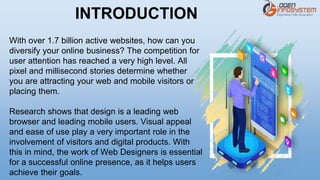 With over 1.7 billion active websites, how can you
diversify your online business? The competition for
user attention has reached a very high level. All
pixel and millisecond stories determine whether
you are attracting your web and mobile visitors or
placing them.
Research shows that design is a leading web
browser and leading mobile users. Visual appeal
and ease of use play a very important role in the
involvement of visitors and digital products. With
this in mind, the work of Web Designers is essential
for a successful online presence, as it helps users
achieve their goals.
INTRODUCTION
 
