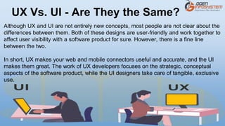 Although UX and UI are not entirely new concepts, most people are not clear about the
differences between them. Both of these designs are user-friendly and work together to
affect user visibility with a software product for sure. However, there is a fine line
between the two.
In short, UX makes your web and mobile connectors useful and accurate, and the UI
makes them great. The work of UX developers focuses on the strategic, conceptual
aspects of the software product, while the UI designers take care of tangible, exclusive
use.
UX Vs. UI - Are They the Same?
 