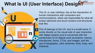 What Is UI (User Interface) Design?
The UI, or user interface, lies at the intersection of
human interactions with computers and
communications, which are responsible for what all
screen elements and touch screens and structures
look like.
The UI belongs to the UX, and is a small name. It
works directly on the visual side of user interaction
with digital systems and is concerned with the
construction of UI objects such as buttons, menus,
checkboxes, forms, CTAs, and images, and the
use of typography, color schemes, lines, hues, and
shadows.
 