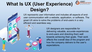 UX represents user information and includes all aspects of end-
user communication with a website, application, or software. The
great UX aims to solve the problems of end-users in a very
efficient and seamless way.
UX designers are responsible for
delivering valuable, accurate experiences
to end-users and directing them well
towards achieving their goals. Their work
affects the overall idea of the program and
how the company delivers to the user’s
expectations.
What Is UX (User Experience)
Design?
 