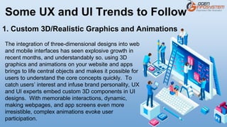 Some UX and UI Trends to Follow
The integration of three-dimensional designs into web
and mobile interfaces has seen explosive growth in
recent months, and understandably so. using 3D
graphics and animations on your website and apps
brings to life central objects and makes it possible for
users to understand the core concepts quickly. To
catch users’ interest and infuse brand personality, UX
and UI experts embed custom 3D components in UI
designs. With memorable interactions, dynamic,
making webpages, and app screens even more
irresistible, complex animations evoke user
participation.
1. Custom 3D/Realistic Graphics and Animations
 