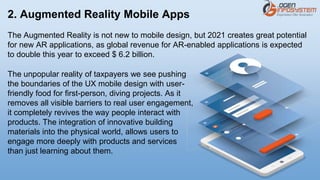 2. Augmented Reality Mobile Apps
The Augmented Reality is not new to mobile design, but 2021 creates great potential
for new AR applications, as global revenue for AR-enabled applications is expected
to double this year to exceed $ 6.2 billion.
The unpopular reality of taxpayers we see pushing
the boundaries of the UX mobile design with user-
friendly food for first-person, diving projects. As it
removes all visible barriers to real user engagement,
it completely revives the way people interact with
products. The integration of innovative building
materials into the physical world, allows users to
engage more deeply with products and services
than just learning about them.
 