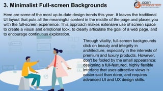 3. Minimalist Full-screen Backgrounds
Here are some of the most up-to-date design trends this year. It leaves the traditional
UI layout that puts all the meaningful content in the middle of the page and places you
with the full-screen experience. This approach makes extensive use of screen space
to create a visual and emotional look, to clearly articulate the goal of a web page, and
to encourage continuous exploration.
Through vitality, full-screen backgrounds
click on beauty and integrity in
architecture, especially in the interests of
premium and luxury products. However,
don't be fooled by the small appearance;
designing a full-featured, highly flexible
interface that uses attractive views is
easier said than done, and requires
advanced UI and UX design skills.
 