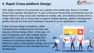 4. Rapid Cross-platform Design
With digital content to be presented as a website and mobile app, there is no better
choice than speaker development. It uses continuous frameworks and libraries such as
React Native to bring visual user interface to mobile, web, and desktop screens from a
single code base. By re-using code to support multiple devices, platform development
greatly reduces the time and investment required to run an application or website.
It also ensures design consistency, while
maintaining the traditional look and feel, and
requires minimal design effort. In this way, UX
and UI designers work with multiple device
support from scratch, and later adapt their
creations to individual platforms. All of this
efficiency makes cross-platform design one of the
leading approaches to web development and
development.
 