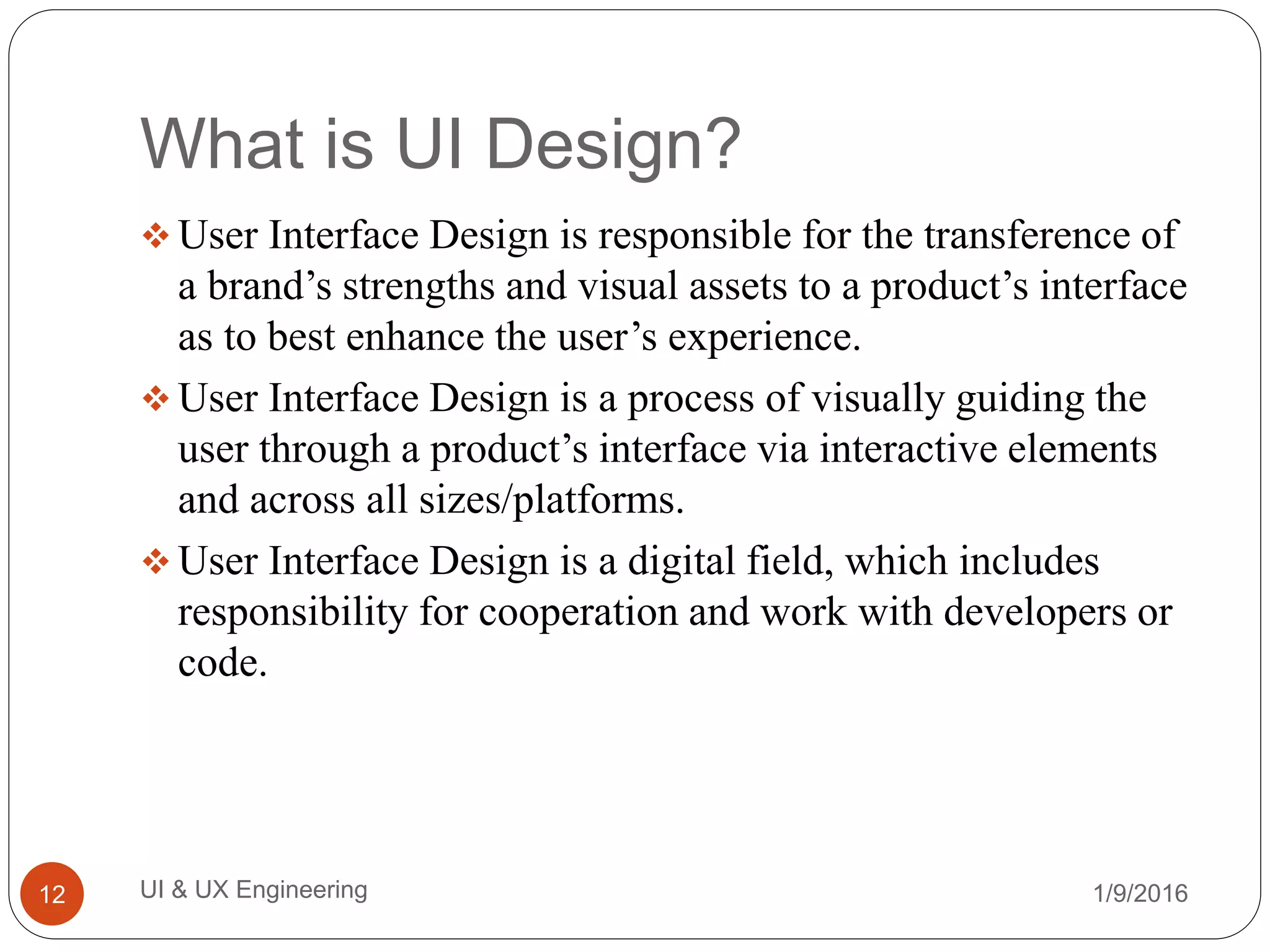 What is UI Design?
 User Interface Design is responsible for the transference of
a brand’s strengths and visual assets to a product’s interface
as to best enhance the user’s experience.
 User Interface Design is a process of visually guiding the
user through a product’s interface via interactive elements
and across all sizes/platforms.
 User Interface Design is a digital field, which includes
responsibility for cooperation and work with developers or
code.
1/9/2016UI & UX Engineering12
 