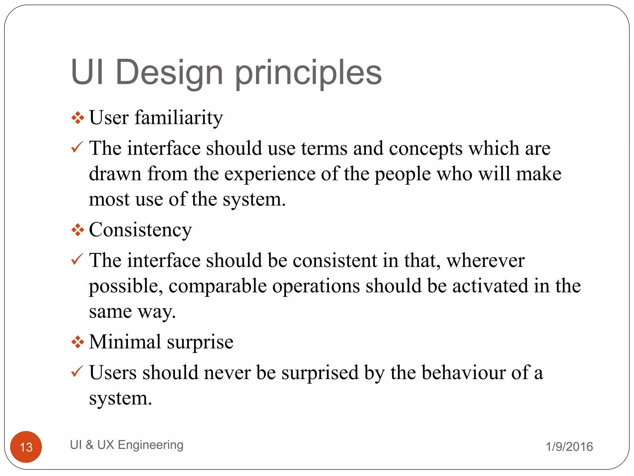 UI Design principles
 User familiarity
 The interface should use terms and concepts which are
drawn from the experience of the people who will make
most use of the system.
 Consistency
 The interface should be consistent in that, wherever
possible, comparable operations should be activated in the
same way.
 Minimal surprise
 Users should never be surprised by the behaviour of a
system.
1/9/2016UI & UX Engineering13
 