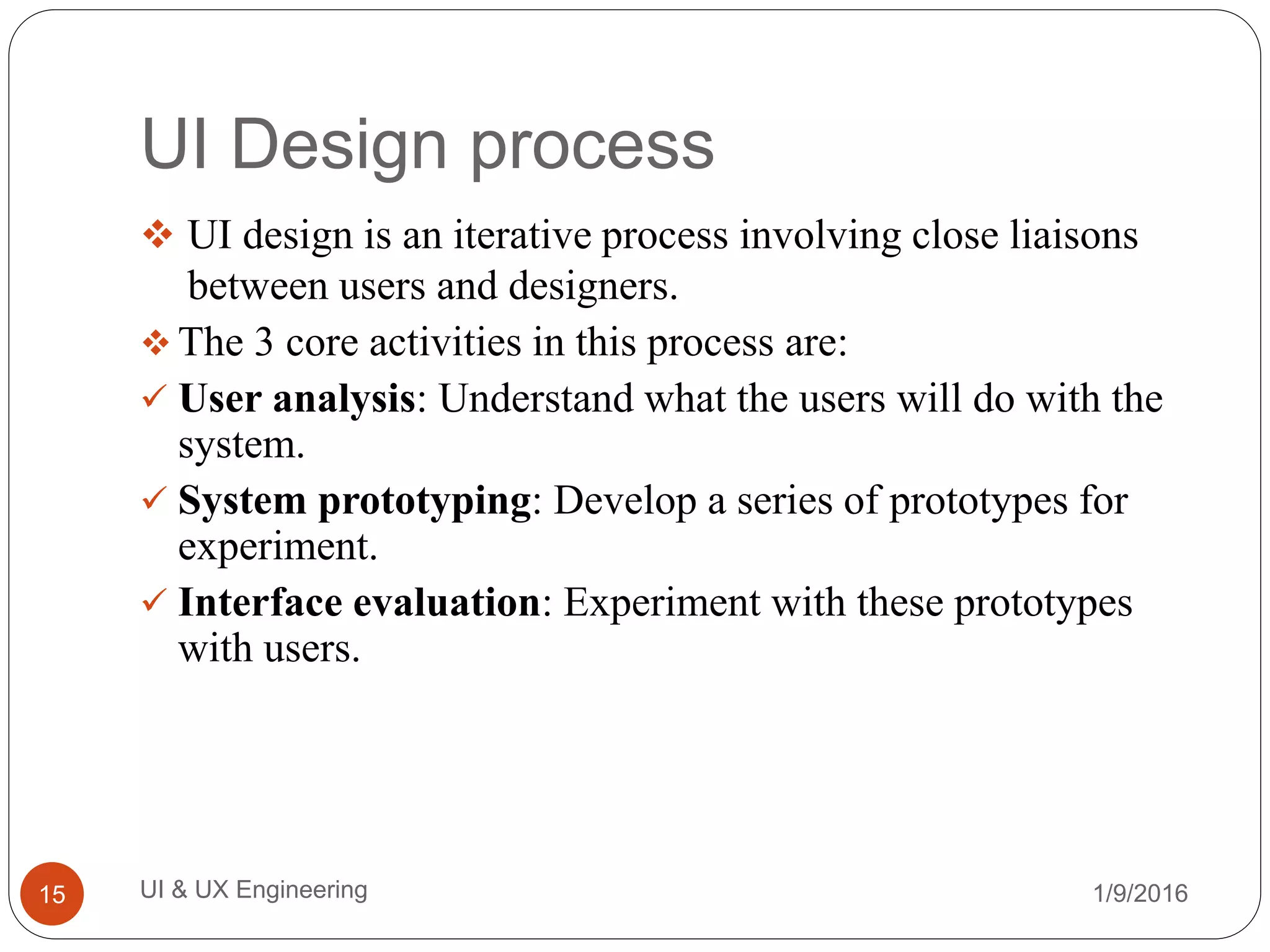 UI Design process
 UI design is an iterative process involving close liaisons
between users and designers.
 The 3 core activities in this process are:
 User analysis: Understand what the users will do with the
system.
 System prototyping: Develop a series of prototypes for
experiment.
 Interface evaluation: Experiment with these prototypes
with users.
1/9/2016UI & UX Engineering15
 