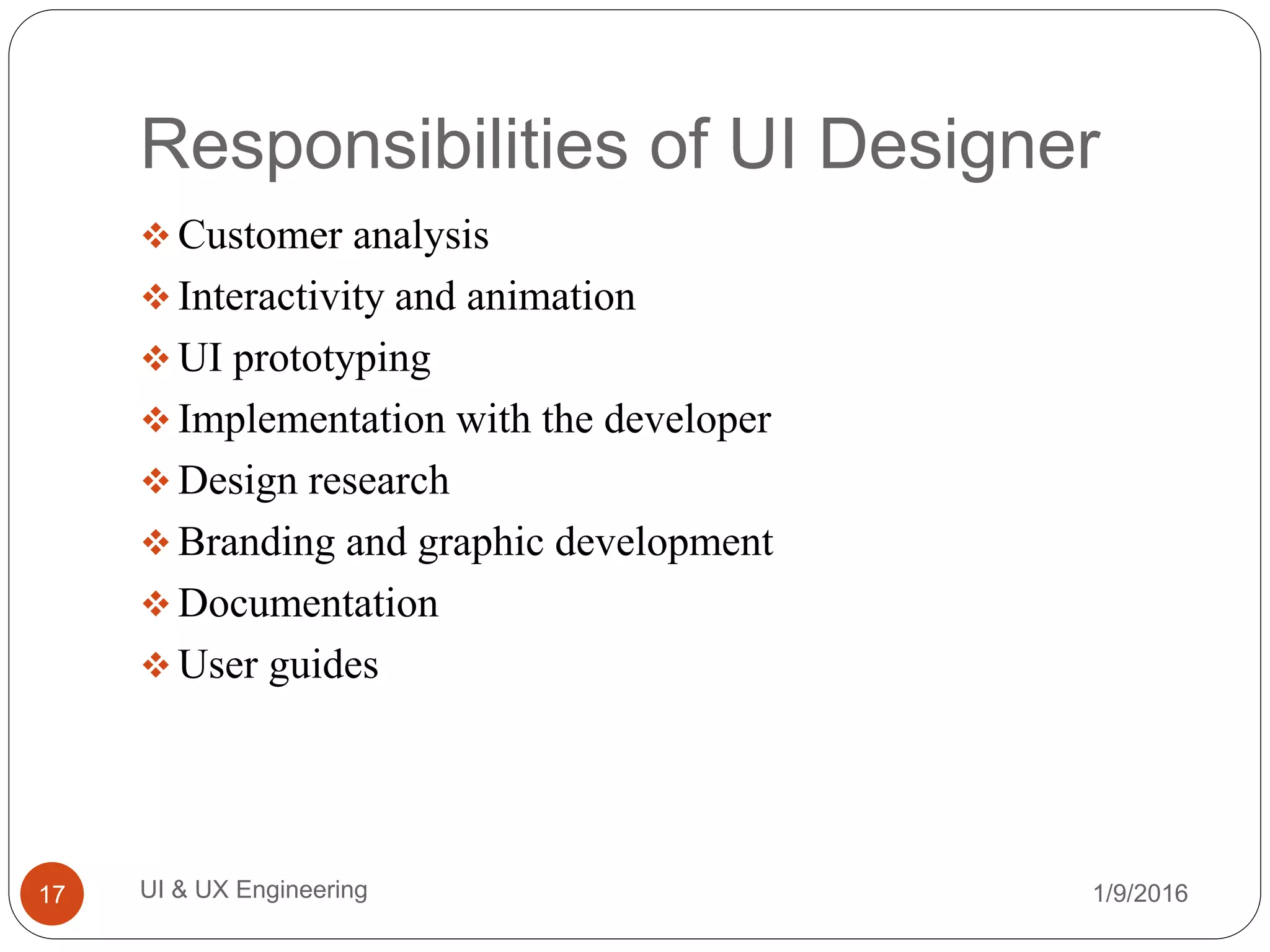 Responsibilities of UI Designer
 Customer analysis
 Interactivity and animation
 UI prototyping
 Implementation with the developer
 Design research
 Branding and graphic development
 Documentation
 User guides
1/9/2016UI & UX Engineering17
 