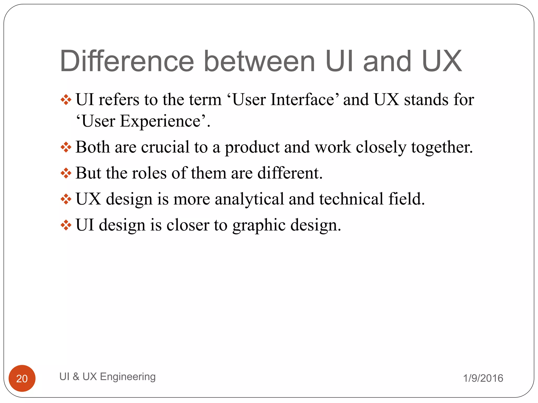 Difference between UI and UX
 UI refers to the term ‘User Interface’ and UX stands for
‘User Experience’.
 Both are crucial to a product and work closely together.
 But the roles of them are different.
 UX design is more analytical and technical field.
 UI design is closer to graphic design.
1/9/2016UI & UX Engineering20
 