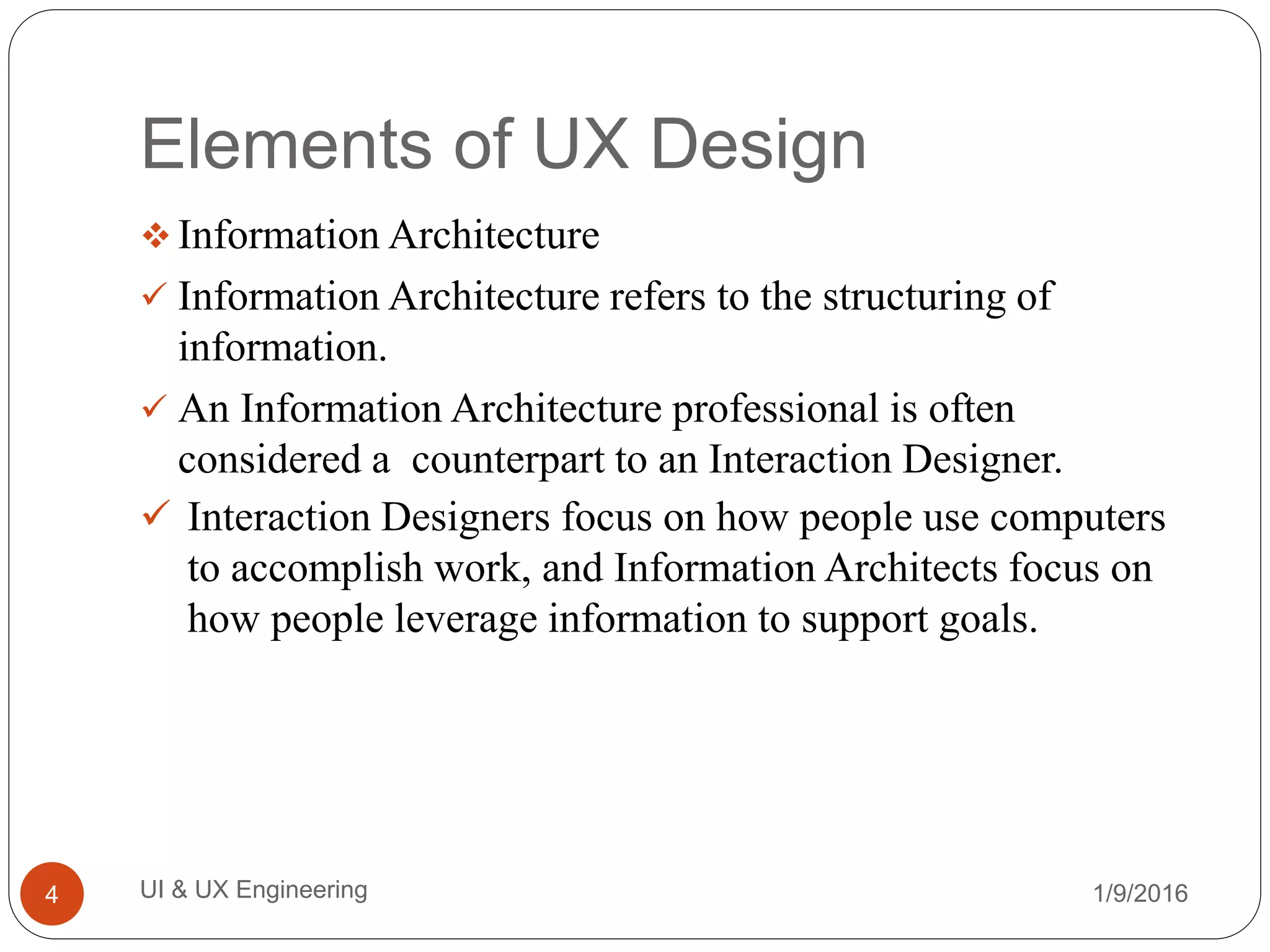 Elements of UX Design
 Information Architecture
 Information Architecture refers to the structuring of
information.
 An Information Architecture professional is often
considered a counterpart to an Interaction Designer.
 Interaction Designers focus on how people use computers
to accomplish work, and Information Architects focus on
how people leverage information to support goals.
1/9/2016UI & UX Engineering4
 