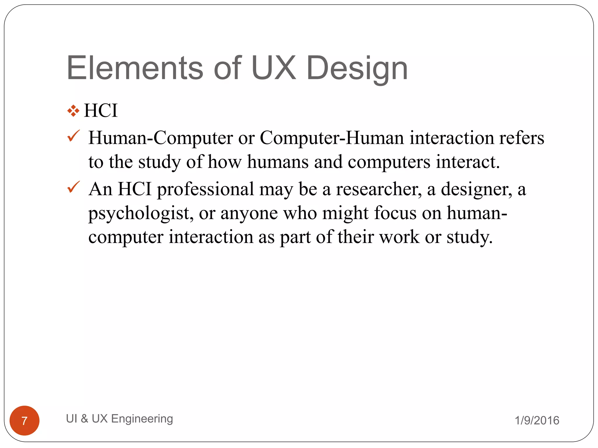 Elements of UX Design
 HCI
 Human-Computer or Computer-Human interaction refers
to the study of how humans and computers interact.
 An HCI professional may be a researcher, a designer, a
psychologist, or anyone who might focus on human-
computer interaction as part of their work or study.
1/9/2016UI & UX Engineering7
 