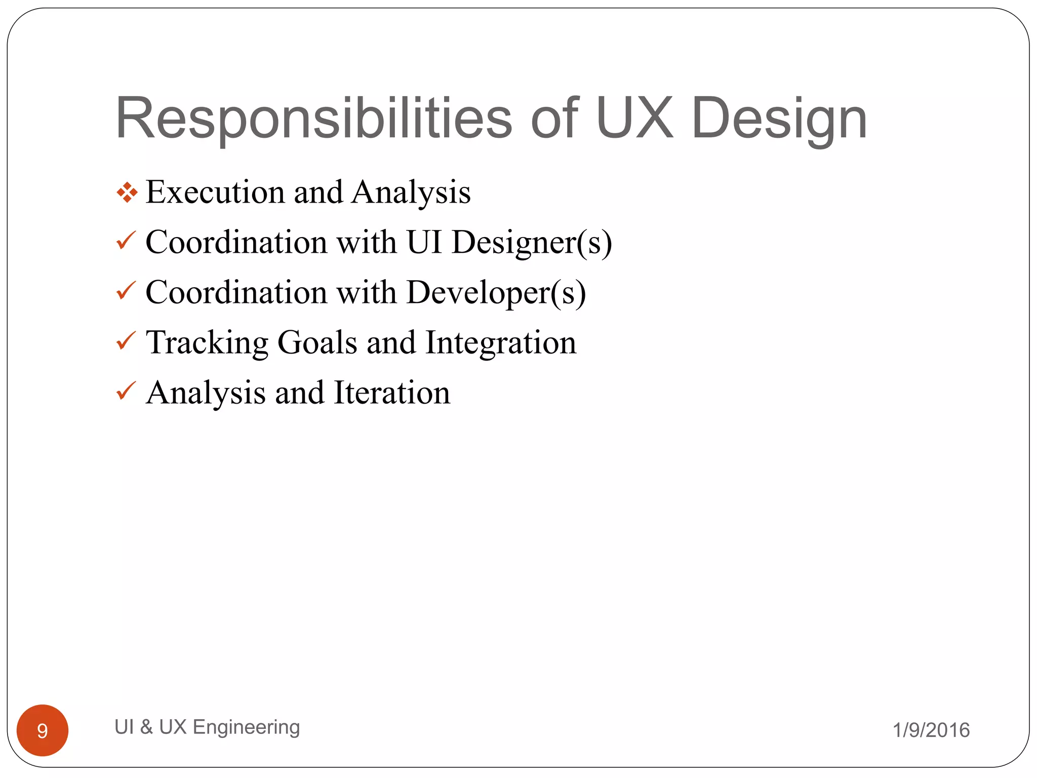 Responsibilities of UX Design
 Execution and Analysis
 Coordination with UI Designer(s)
 Coordination with Developer(s)
 Tracking Goals and Integration
 Analysis and Iteration
1/9/2016UI & UX Engineering9
 