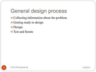 General design process
 Collecting information about the problem.
 Getting ready to design
 Design
 Test and Iterate
1/9/2016UI & UX Engineering10
 