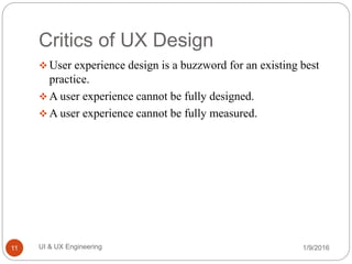 Critics of UX Design
 User experience design is a buzzword for an existing best
practice.
 A user experience cannot be fully designed.
 A user experience cannot be fully measured.
1/9/2016UI & UX Engineering11
 