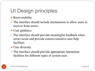 UI Design principles
 Recoverability
 The interface should include mechanisms to allow users to
recover from errors.
 User guidance
 The interface should provide meaningful feedback when
errors occur and provide context-sensitive user help
facilities.
 User diversity
 The interface should provide appropriate interaction
facilities for different types of system user.
1/9/2016UI & UX Engineering14
 
