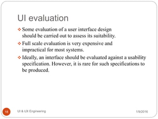 UI evaluation
 Some evaluation of a user interface design
should be carried out to assess its suitability.
 Full scale evaluation is very expensive and
impractical for most systems.
 Ideally, an interface should be evaluated against a usability
specification. However, it is rare for such specifications to
be produced.
1/9/2016UI & UX Engineering18
 