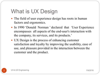What is UX Design
 The field of user experience design has roots in human
factors and ergonomics.
 In 1990 ‘Donald Norman ’ declared that ‘User Experience
encompasses all aspects of the end-user's interaction with
the company, its services, and its products.’
 UX Design is the process of enhancing customer
satisfaction and loyalty by improving the usability, ease of
use, and pleasure provided in the interaction between the
customer and the product.
1/9/2016UI & UX Engineering2
 