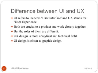 Difference between UI and UX
 UI refers to the term ‘User Interface’ and UX stands for
‘User Experience’.
 Both are crucial to a product and work closely together.
 But the roles of them are different.
 UX design is more analytical and technical field.
 UI design is closer to graphic design.
1/9/2016UI & UX Engineering20
 