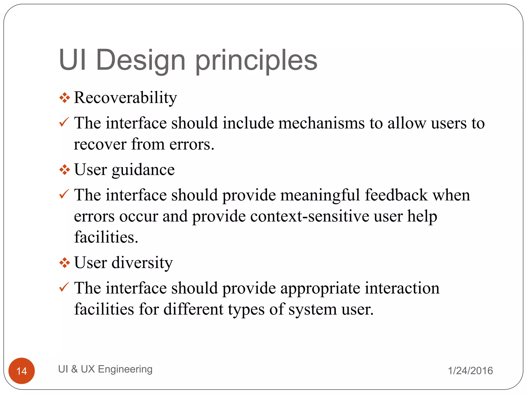 UI Design principles
 Recoverability
 The interface should include mechanisms to allow users to
recover from errors.
 User guidance
 The interface should provide meaningful feedback when
errors occur and provide context-sensitive user help
facilities.
 User diversity
 The interface should provide appropriate interaction
facilities for different types of system user.
1/24/2016UI & UX Engineering14
 