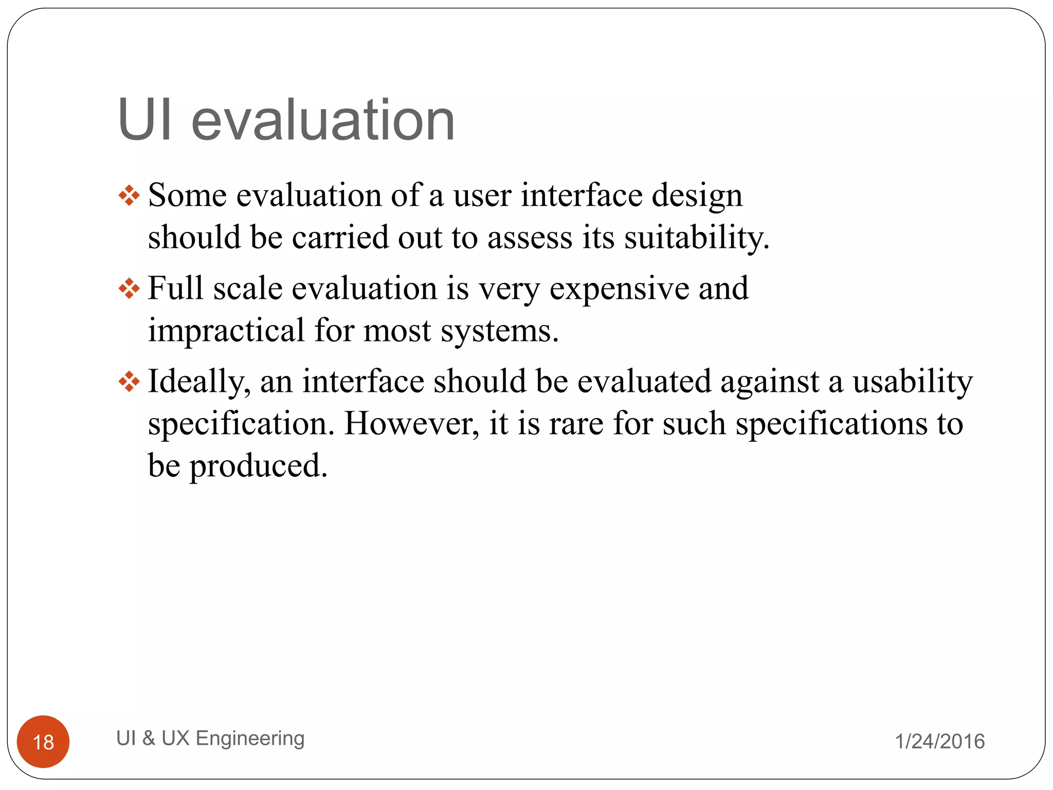 UI evaluation
 Some evaluation of a user interface design
should be carried out to assess its suitability.
 Full scale evaluation is very expensive and
impractical for most systems.
 Ideally, an interface should be evaluated against a usability
specification. However, it is rare for such specifications to
be produced.
1/24/2016UI & UX Engineering18
 