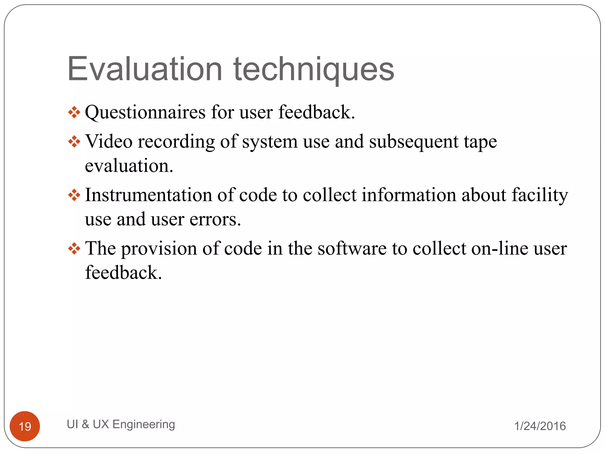 Evaluation techniques
 Questionnaires for user feedback.
 Video recording of system use and subsequent tape
evaluation.
 Instrumentation of code to collect information about facility
use and user errors.
 The provision of code in the software to collect on-line user
feedback.
1/24/2016UI & UX Engineering19
 