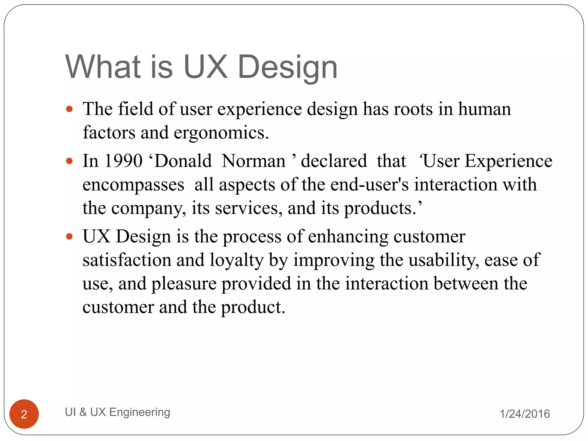 What is UX Design
 The field of user experience design has roots in human
factors and ergonomics.
 In 1990 ‘Donald Norman ’ declared that ‘User Experience
encompasses all aspects of the end-user's interaction with
the company, its services, and its products.’
 UX Design is the process of enhancing customer
satisfaction and loyalty by improving the usability, ease of
use, and pleasure provided in the interaction between the
customer and the product.
1/24/2016UI & UX Engineering2
 