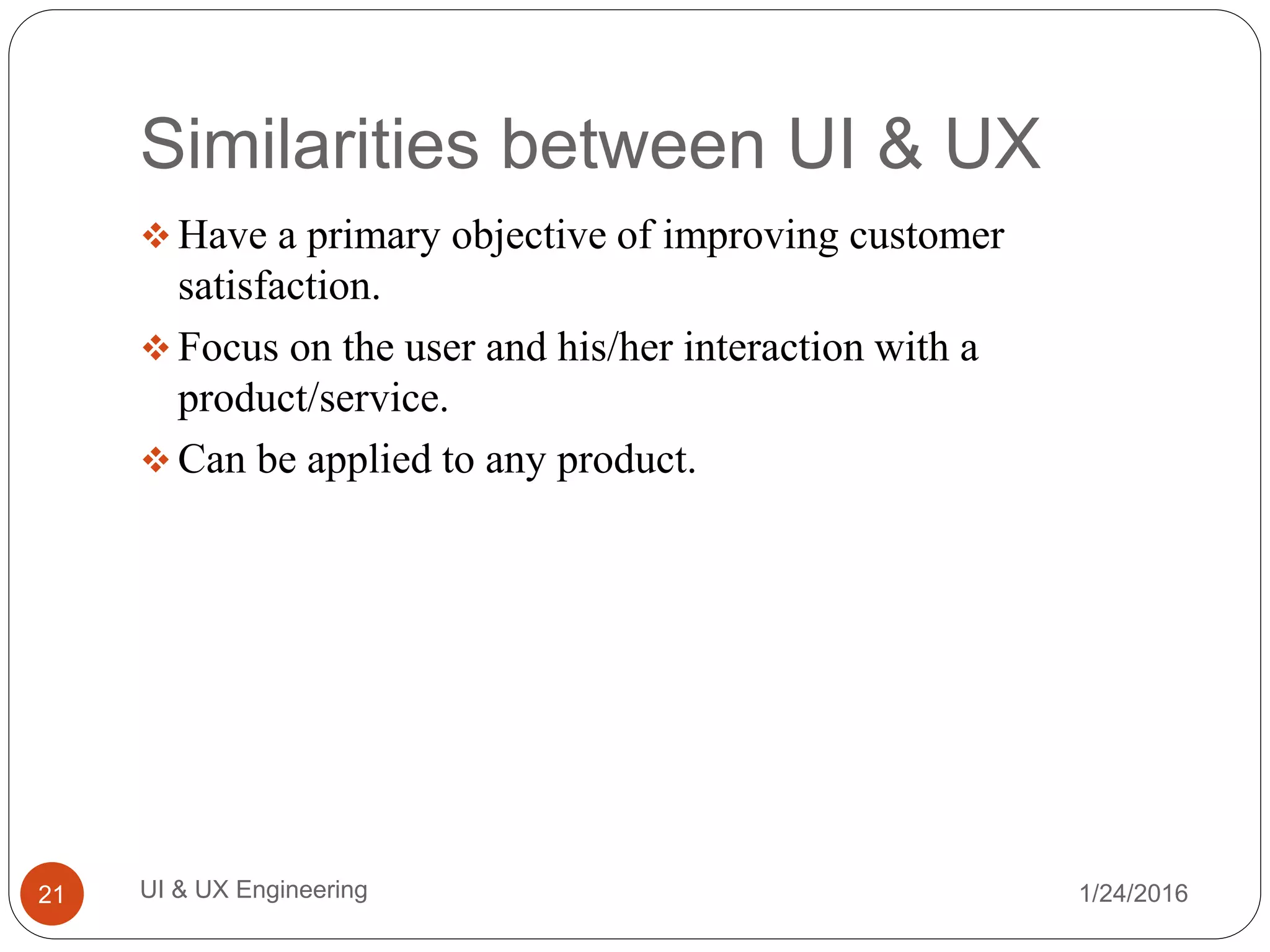 Similarities between UI & UX
 Have a primary objective of improving customer
satisfaction.
 Focus on the user and his/her interaction with a
product/service.
 Can be applied to any product.
1/24/2016UI & UX Engineering21
 