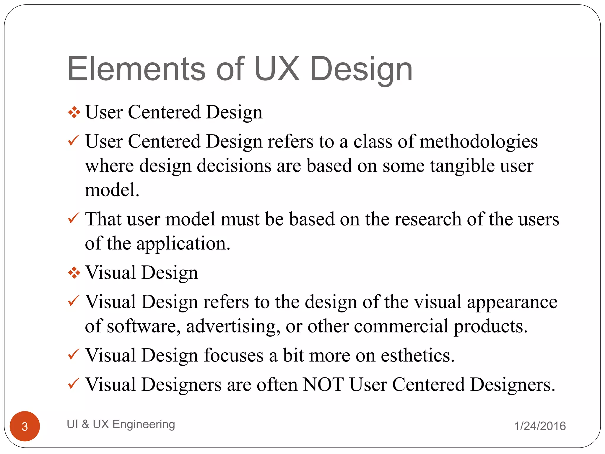 Elements of UX Design
 User Centered Design
 User Centered Design refers to a class of methodologies
where design decisions are based on some tangible user
model.
 That user model must be based on the research of the users
of the application.
 Visual Design
 Visual Design refers to the design of the visual appearance
of software, advertising, or other commercial products.
 Visual Design focuses a bit more on esthetics.
 Visual Designers are often NOT User Centered Designers.
1/24/2016UI & UX Engineering3
 