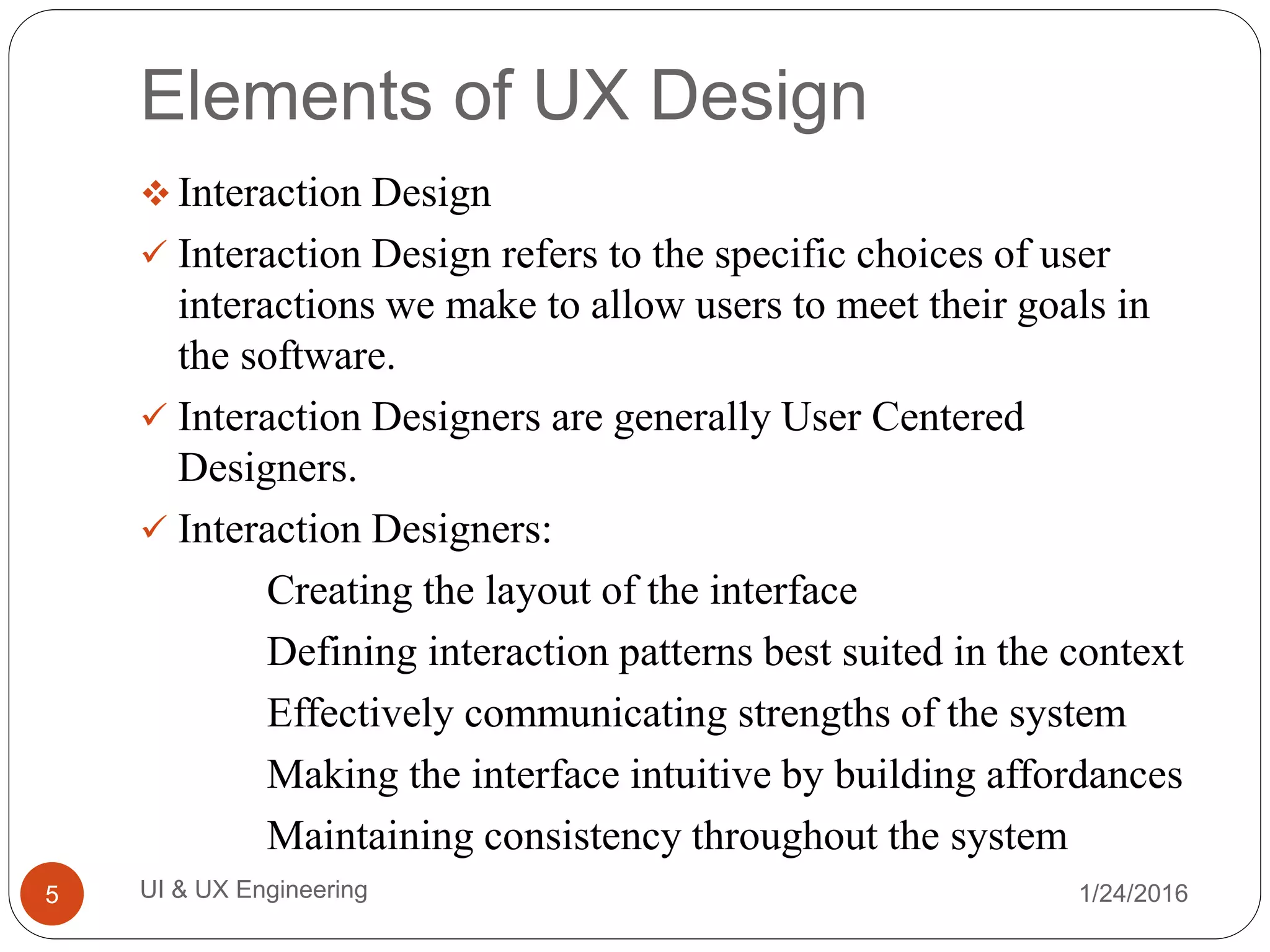 Elements of UX Design
 Interaction Design
 Interaction Design refers to the specific choices of user
interactions we make to allow users to meet their goals in
the software.
 Interaction Designers are generally User Centered
Designers.
 Interaction Designers:
Creating the layout of the interface
Defining interaction patterns best suited in the context
Effectively communicating strengths of the system
Making the interface intuitive by building affordances
Maintaining consistency throughout the system
1/24/2016UI & UX Engineering5
 