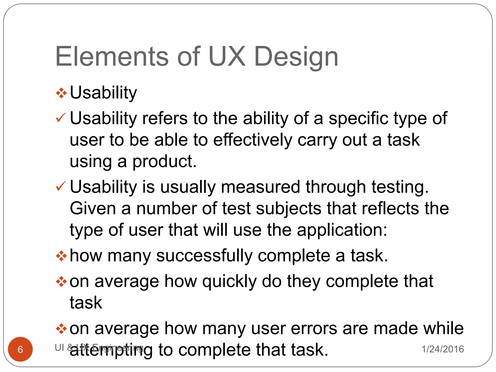 Elements of UX Design
Usability
 Usability refers to the ability of a specific type of
user to be able to effectively carry out a task
using a product.
 Usability is usually measured through testing.
Given a number of test subjects that reflects the
type of user that will use the application:
how many successfully complete a task.
on average how quickly do they complete that
task
on average how many user errors are made while
attempting to complete that task. 1/24/2016UI & UX Engineering6
 