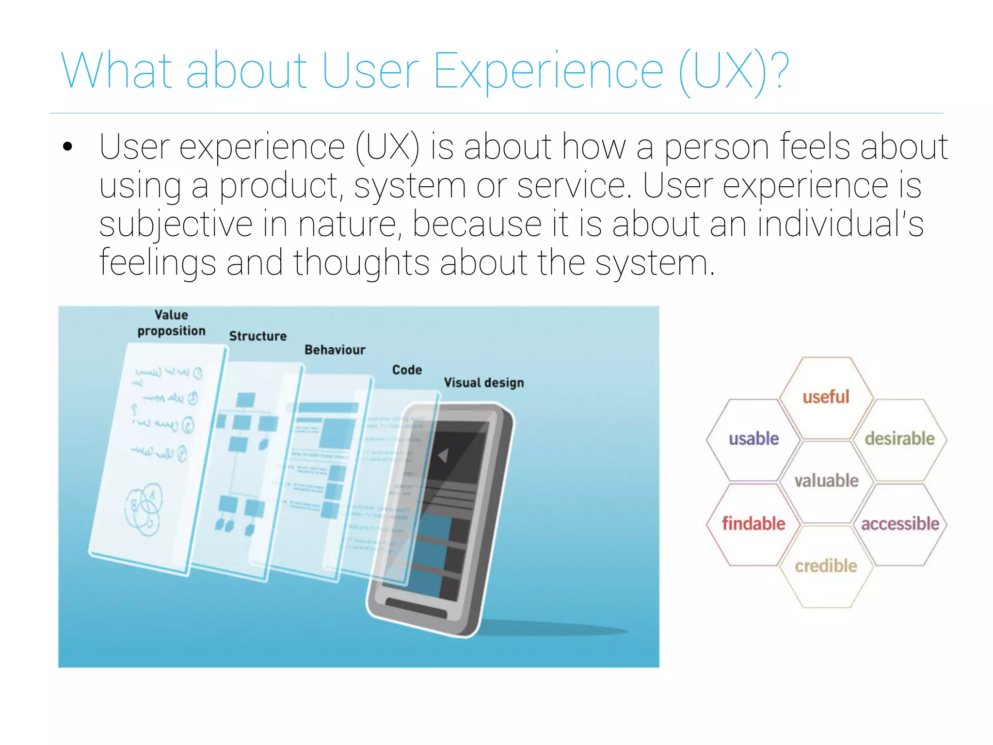 What about User Experience (UX)?
•  User experience (UX) is about how a person feels about
using a product, system or service. User experience is
subjective in nature, because it is about an individual’s
feelings and thoughts about the system.
 