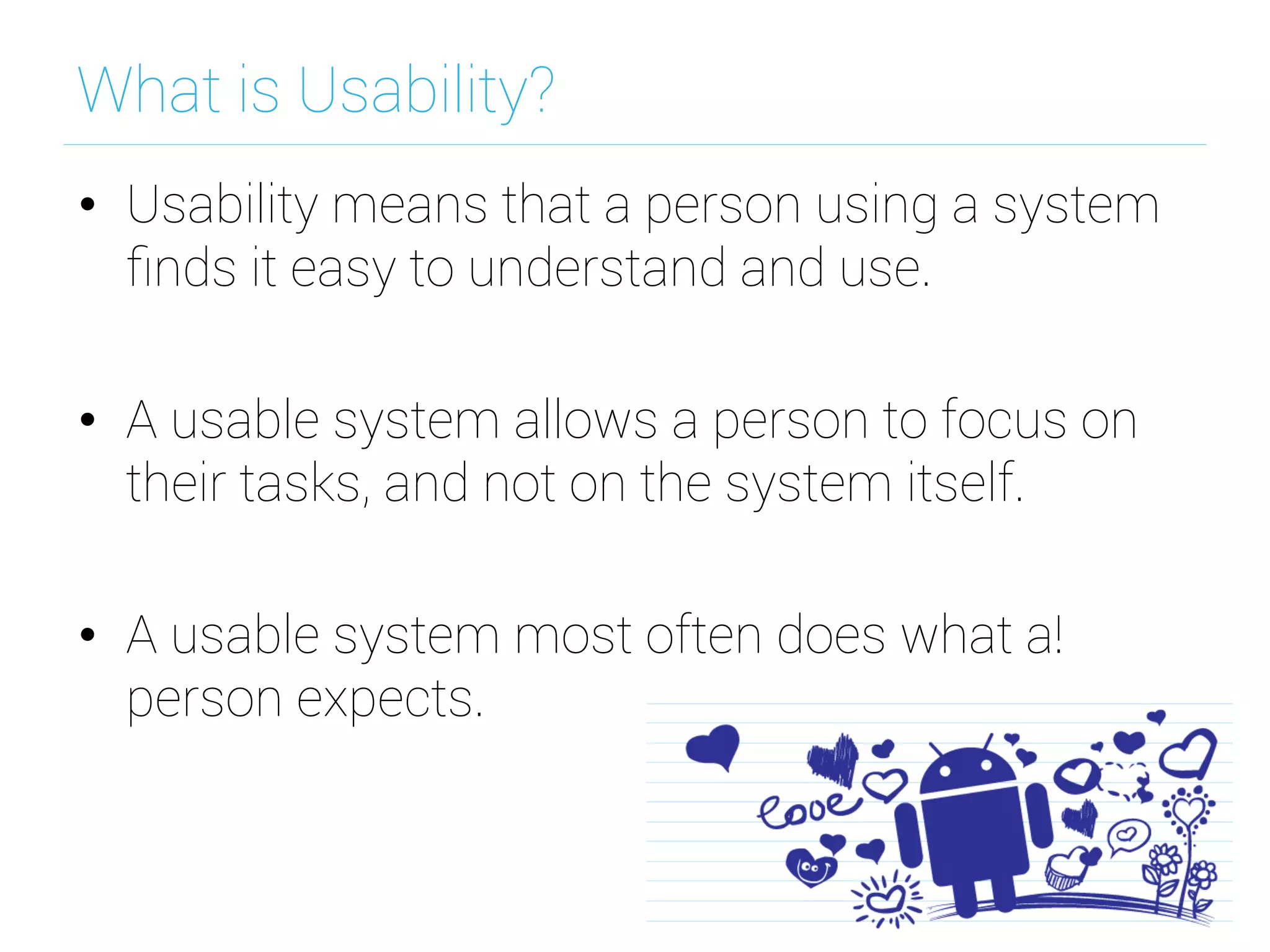 What is Usability?
•  Usability means that a person using a system
ﬁnds it easy to understand and use.
•  A usable system allows a person to focus on
their tasks, and not on the system itself.
•  A usable system most often does what a!
person expects.
 