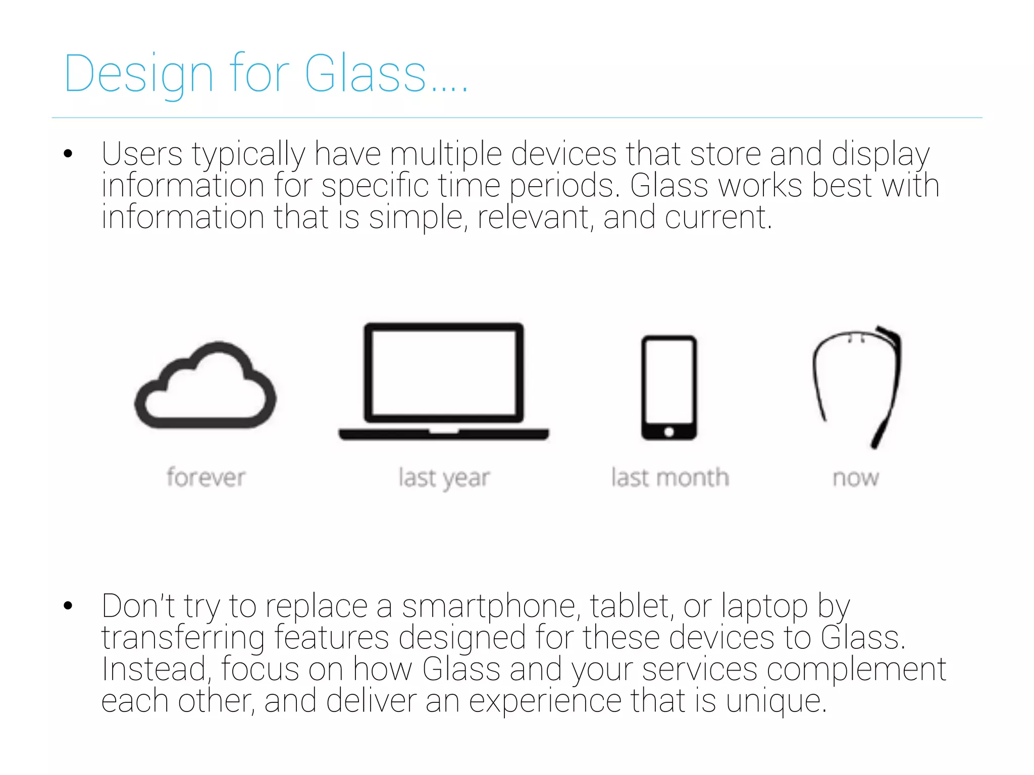 Design for Glass….
•  Users typically have multiple devices that store and display
information for speciﬁc time periods. Glass works best with
information that is simple, relevant, and current.
•  Don't try to replace a smartphone, tablet, or laptop by
transferring features designed for these devices to Glass.
Instead, focus on how Glass and your services complement
each other, and deliver an experience that is unique.
 