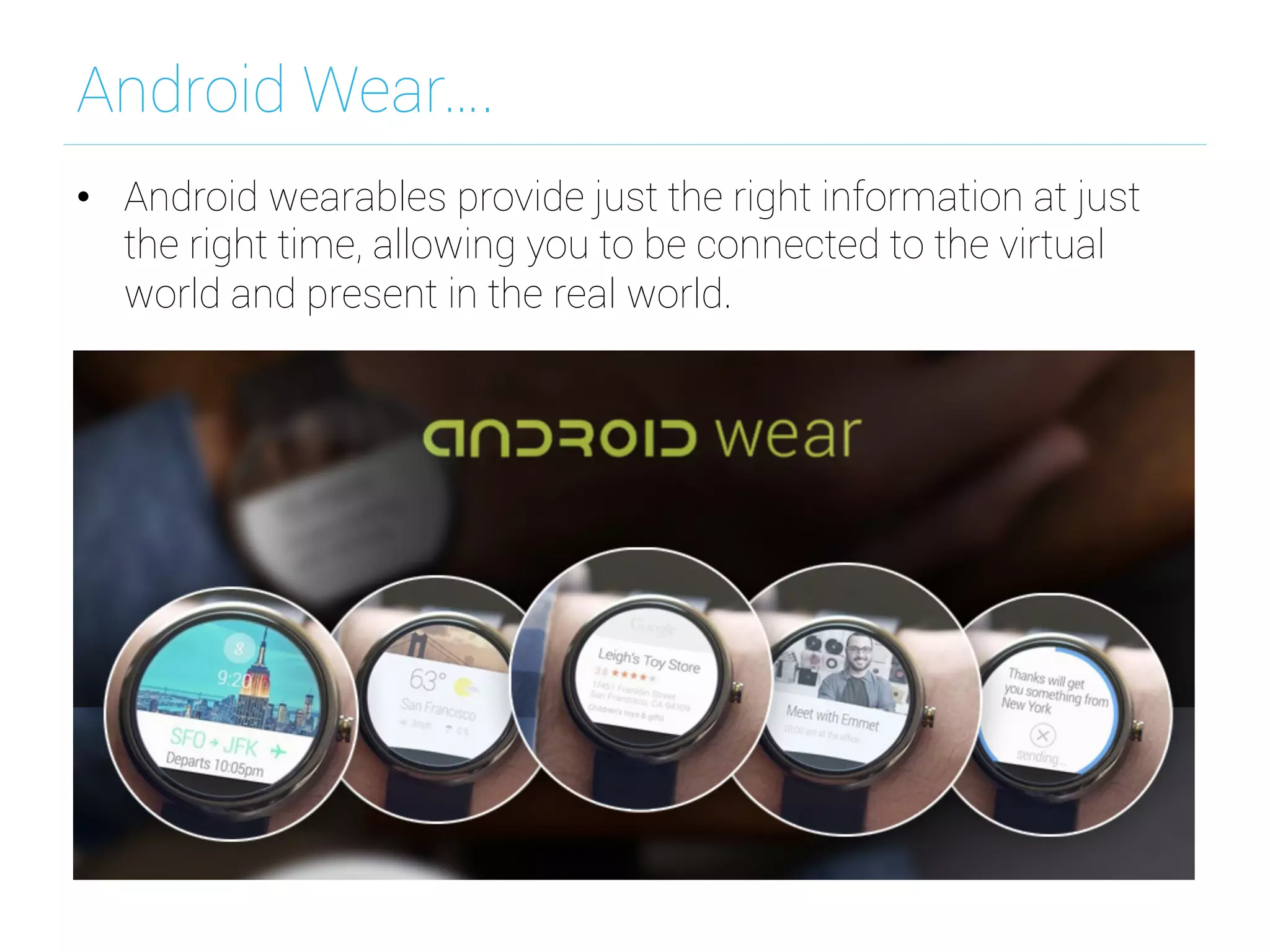Android Wear….
•  Android wearables provide just the right information at just
the right time, allowing you to be connected to the virtual
world and present in the real world.
 