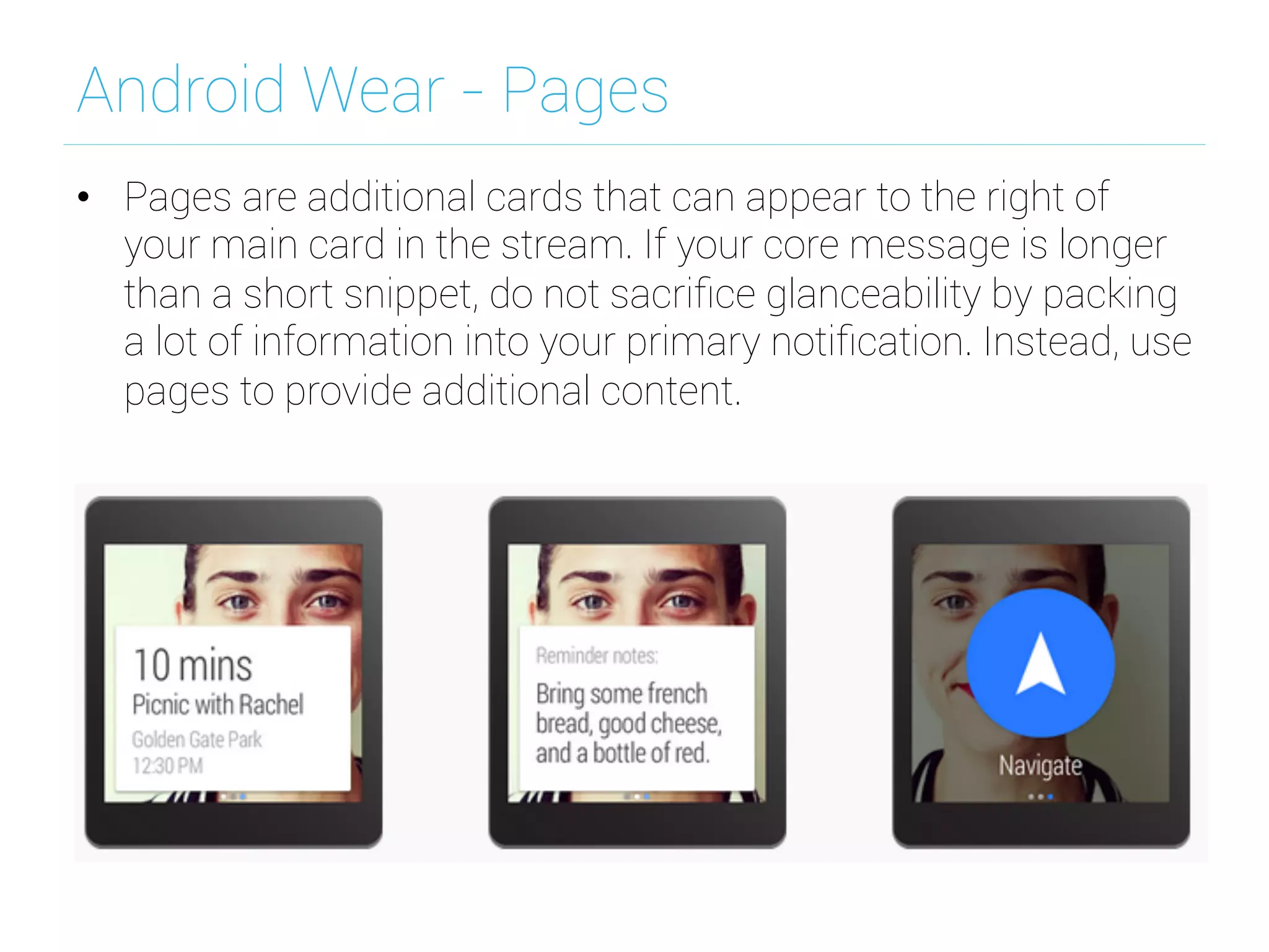 Android Wear - Pages
•  Pages are additional cards that can appear to the right of
your main card in the stream. If your core message is longer
than a short snippet, do not sacriﬁce glanceability by packing
a lot of information into your primary notiﬁcation. Instead, use
pages to provide additional content.
 