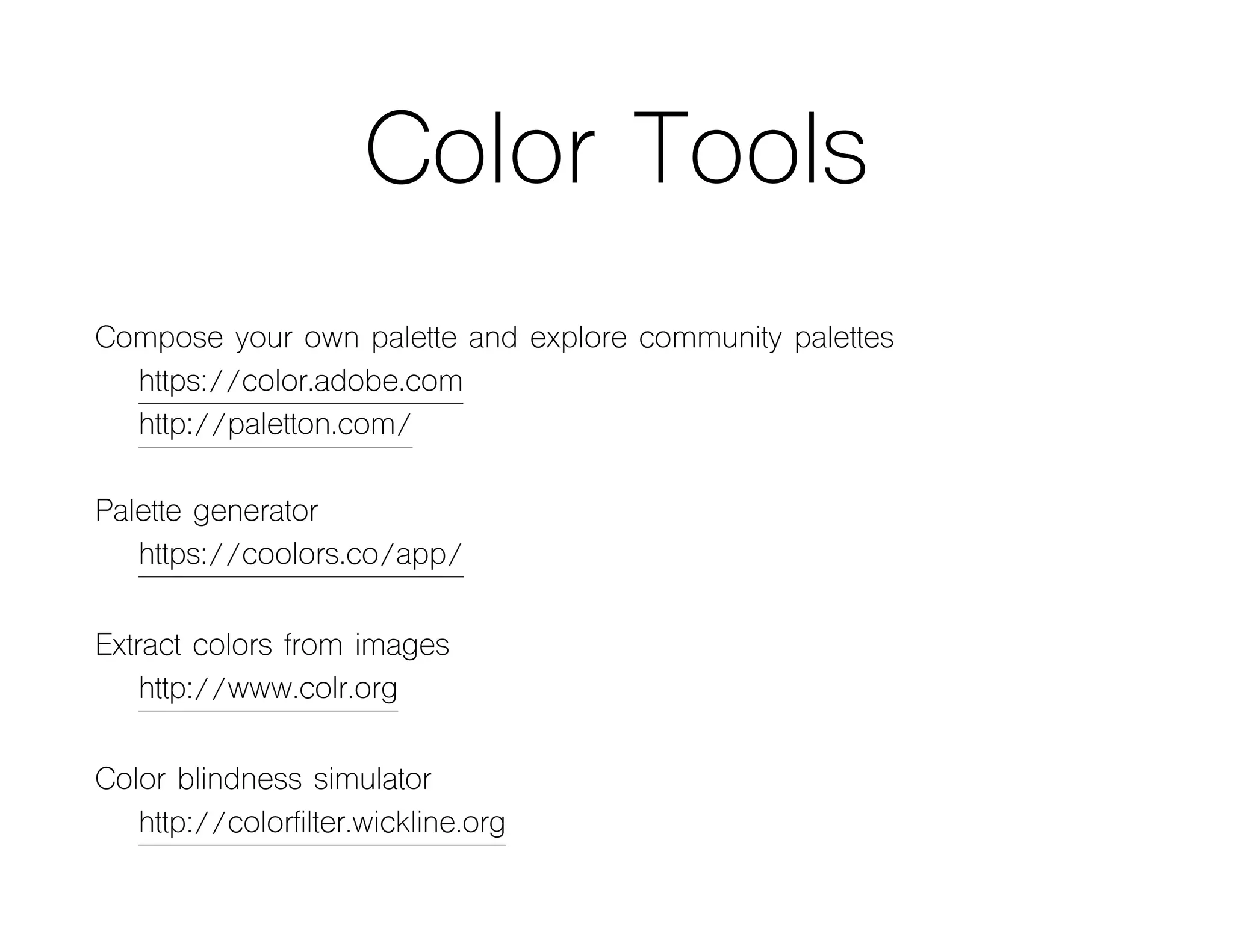 Color Tools
Compose your own palette and explore community palettes
https://color.adobe.com
http://paletton.com/
Palette generator
https://coolors.co/app/
Extract colors from images
http://www.colr.org
Color blindness simulator
http://colorfilter.wickline.org
 