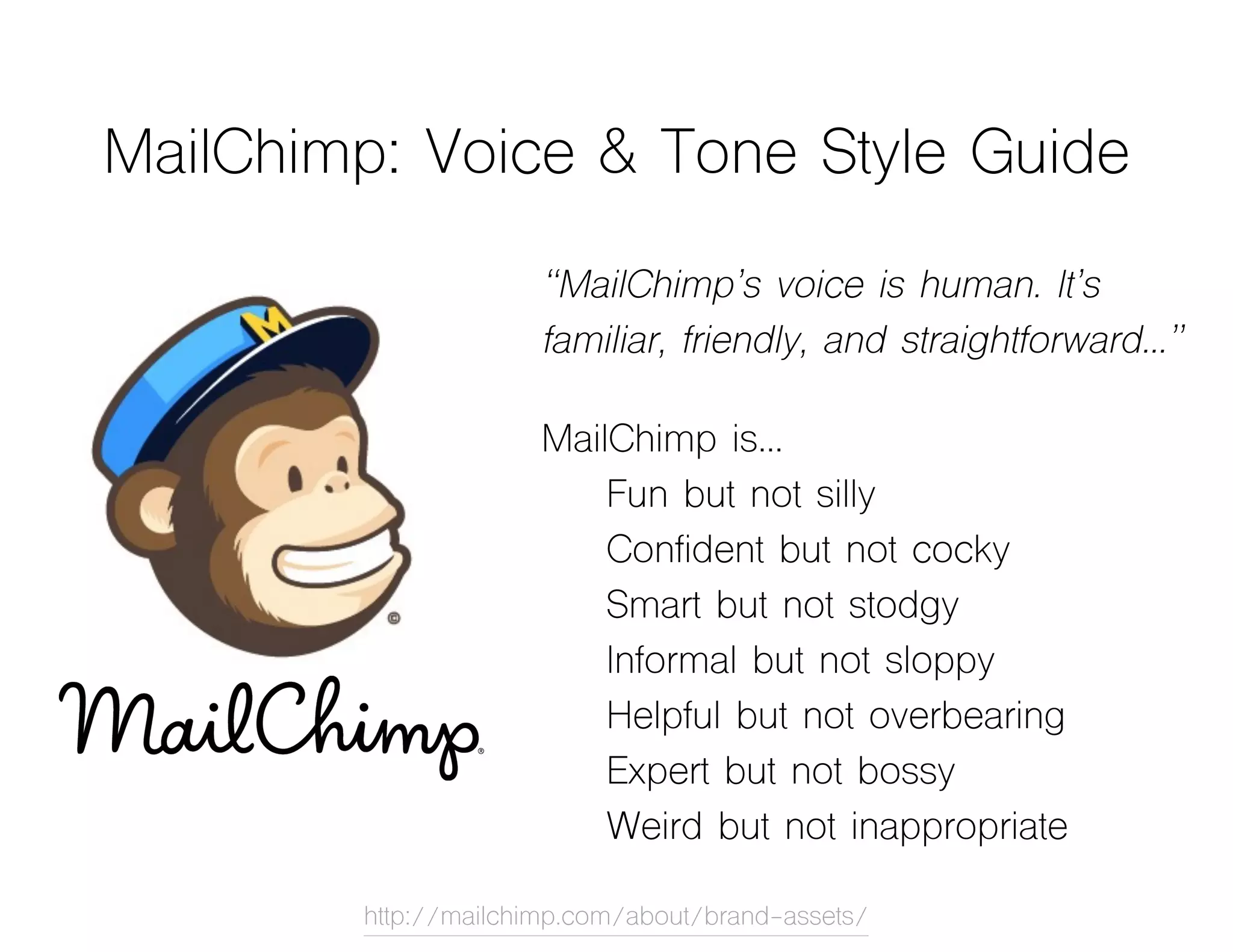 MailChimp: Voice & Tone Style Guide
“MailChimp’s voice is human. It’s
familiar, friendly, and straightforward…”
MailChimp is…
Fun but not silly
Confident but not cocky
Smart but not stodgy
Informal but not sloppy
Helpful but not overbearing
Expert but not bossy
Weird but not inappropriate
http://mailchimp.com/about/brand-assets/
 