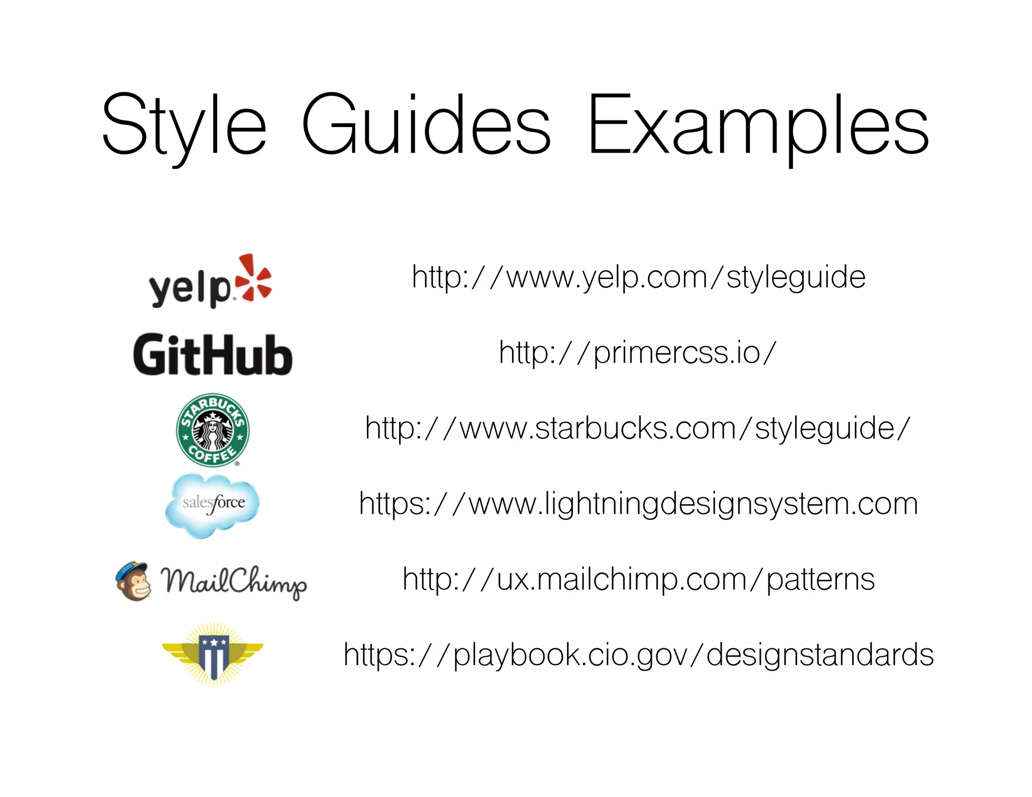 Style Guides Examples
http://www.yelp.com/styleguide
http://primercss.io/
http://www.starbucks.com/styleguide/
https://www.lightningdesignsystem.com
http://ux.mailchimp.com/patterns
https://playbook.cio.gov/designstandards
 