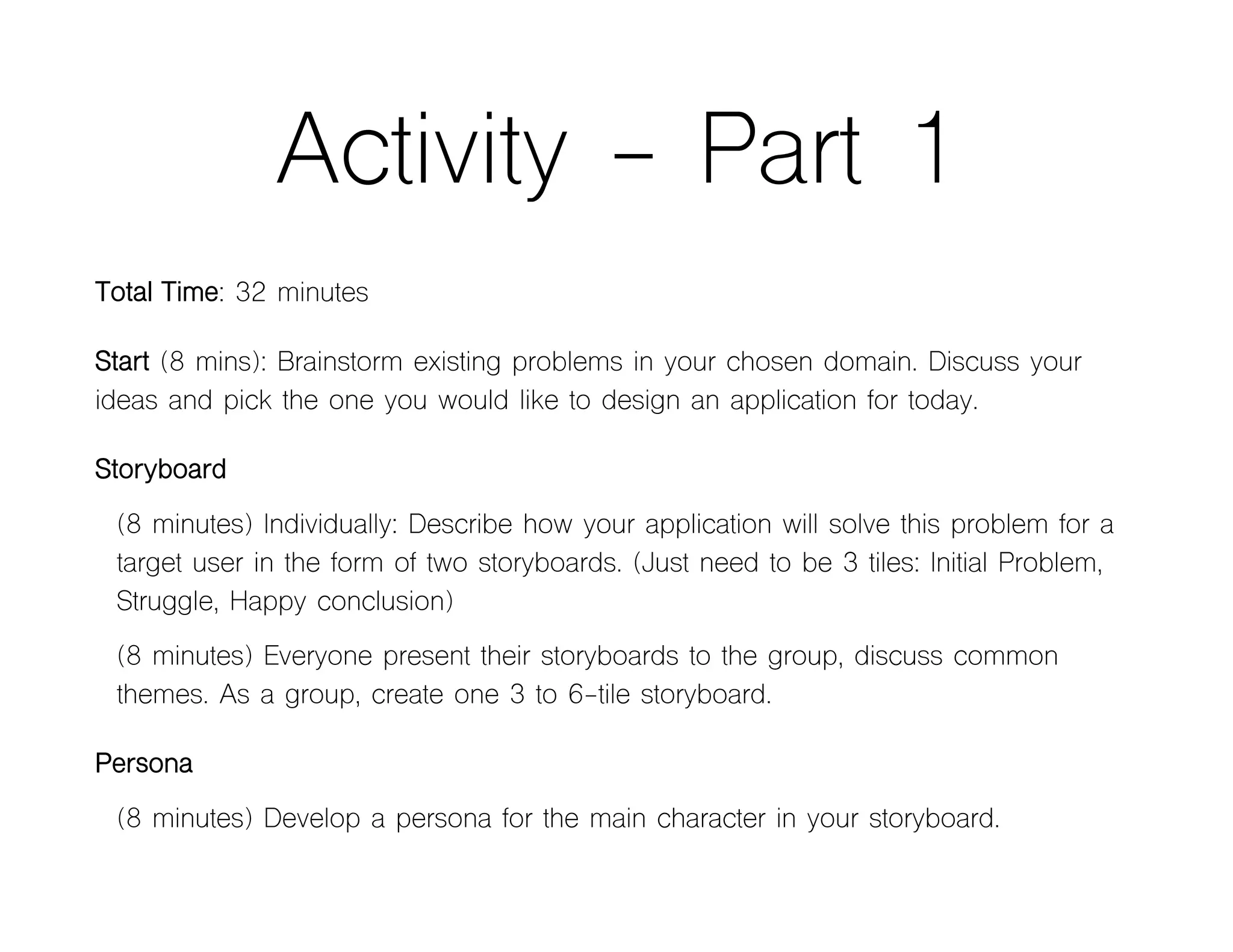 Activity - Part 1
Total Time: 32 minutes
Start (8 mins): Brainstorm existing problems in your chosen domain. Discuss your
ideas and pick the one you would like to design an application for today.
Storyboard
(8 minutes) Individually: Describe how your application will solve this problem for a
target user in the form of two storyboards. (Just need to be 3 tiles: Initial Problem,
Struggle, Happy conclusion)
(8 minutes) Everyone present their storyboards to the group, discuss common
themes. As a group, create one 3 to 6-tile storyboard.
Persona
(8 minutes) Develop a persona for the main character in your storyboard.
 