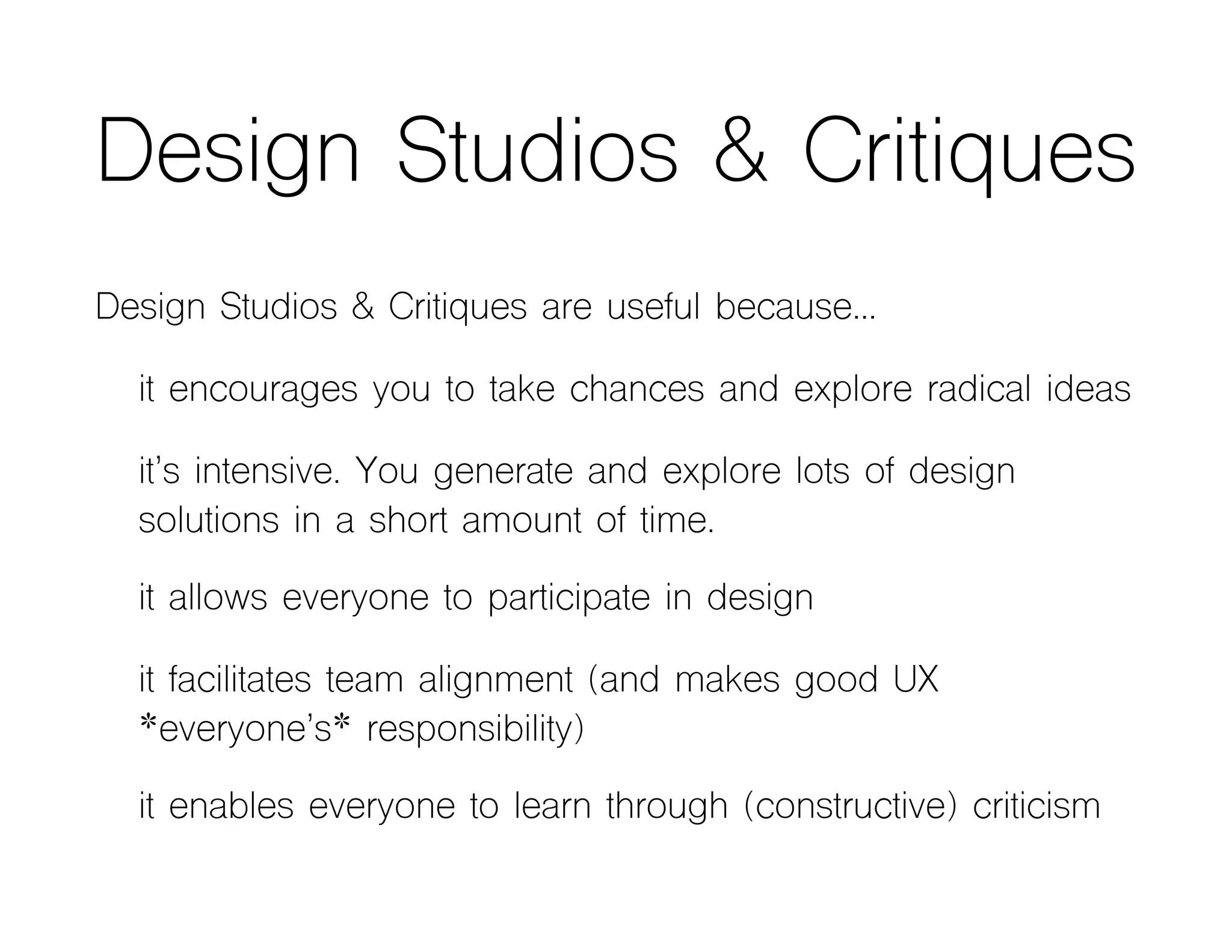 Design Studios & Critiques
Design Studios & Critiques are useful because…
it encourages you to take chances and explore radical ideas
it’s intensive. You generate and explore lots of design
solutions in a short amount of time.
it allows everyone to participate in design
it facilitates team alignment (and makes good UX
*everyone’s* responsibility)
it enables everyone to learn through (constructive) criticism
 