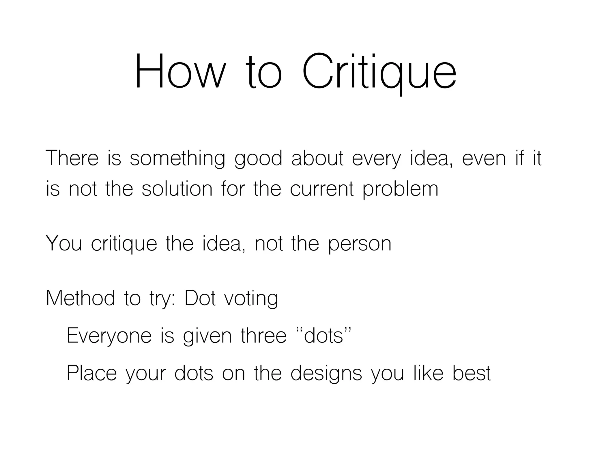 How to Critique
There is something good about every idea, even if it
is not the solution for the current problem
You critique the idea, not the person
Method to try: Dot voting
Everyone is given three “dots”
Place your dots on the designs you like best
 