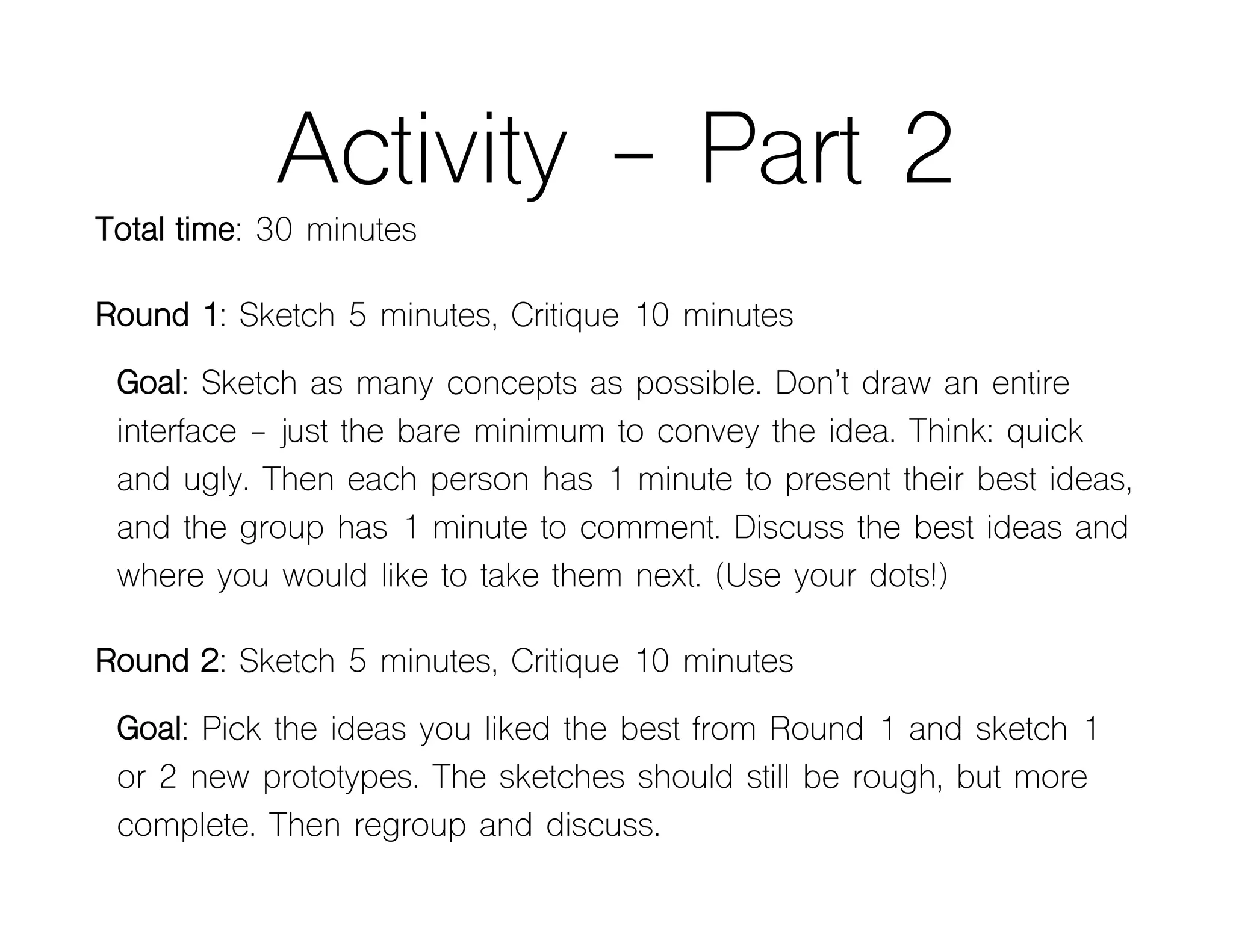 Activity - Part 2
Total time: 30 minutes
Round 1: Sketch 5 minutes, Critique 10 minutes
Goal: Sketch as many concepts as possible. Don’t draw an entire
interface - just the bare minimum to convey the idea. Think: quick
and ugly. Then each person has 1 minute to present their best ideas,
and the group has 1 minute to comment. Discuss the best ideas and
where you would like to take them next. (Use your dots!)
Round 2: Sketch 5 minutes, Critique 10 minutes
Goal: Pick the ideas you liked the best from Round 1 and sketch 1
or 2 new prototypes. The sketches should still be rough, but more
complete. Then regroup and discuss.
 