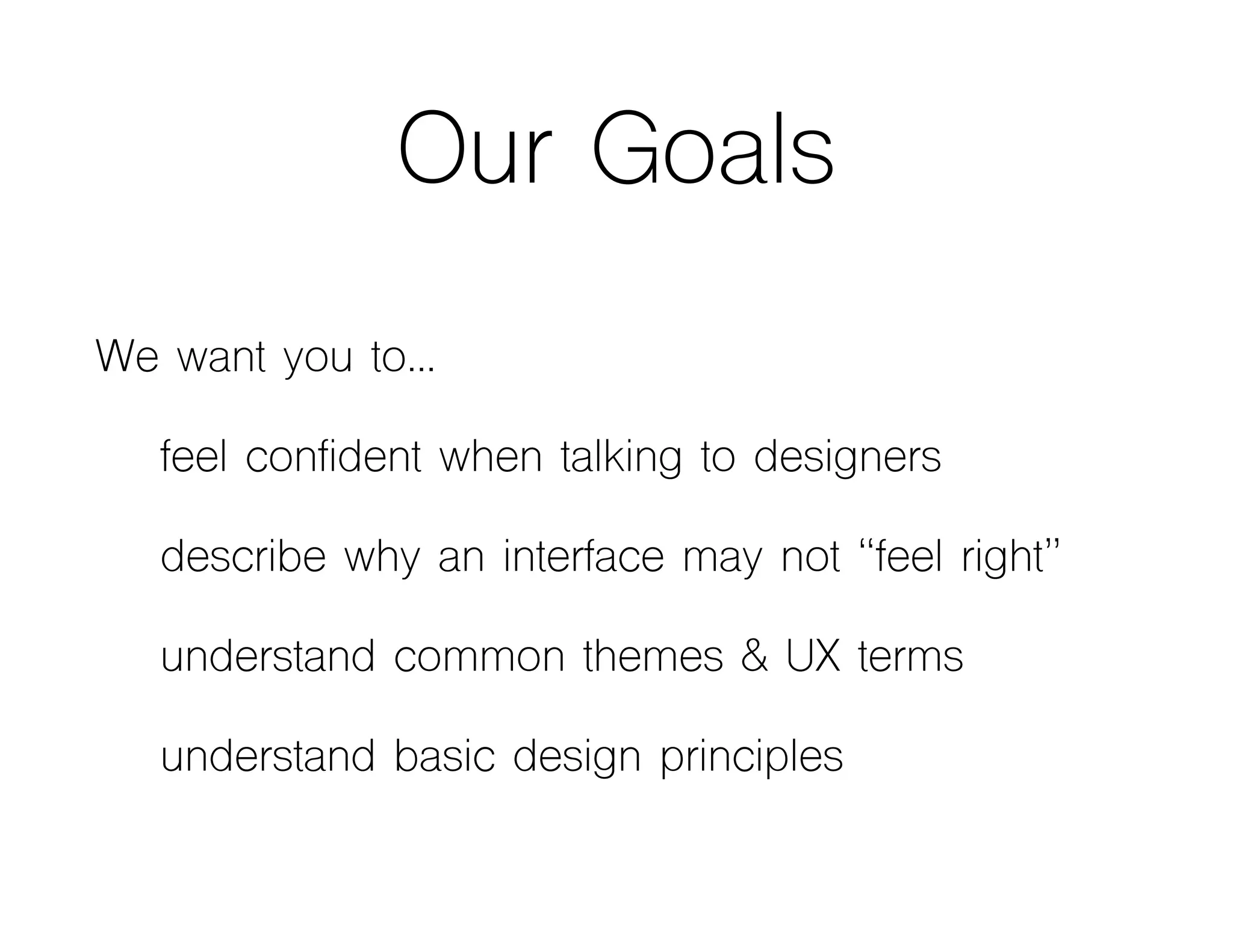 Our Goals
We want you to…
feel confident when talking to designers
describe why an interface may not “feel right”
understand common themes & UX terms
understand basic design principles
 