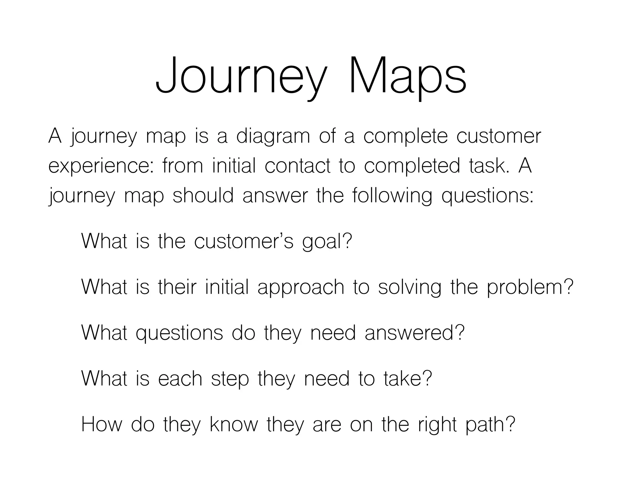 Journey Maps
A journey map is a diagram of a complete customer
experience: from initial contact to completed task. A
journey map should answer the following questions:
What is the customer’s goal?
What is their initial approach to solving the problem?
What questions do they need answered?
What is each step they need to take?
How do they know they are on the right path?
 