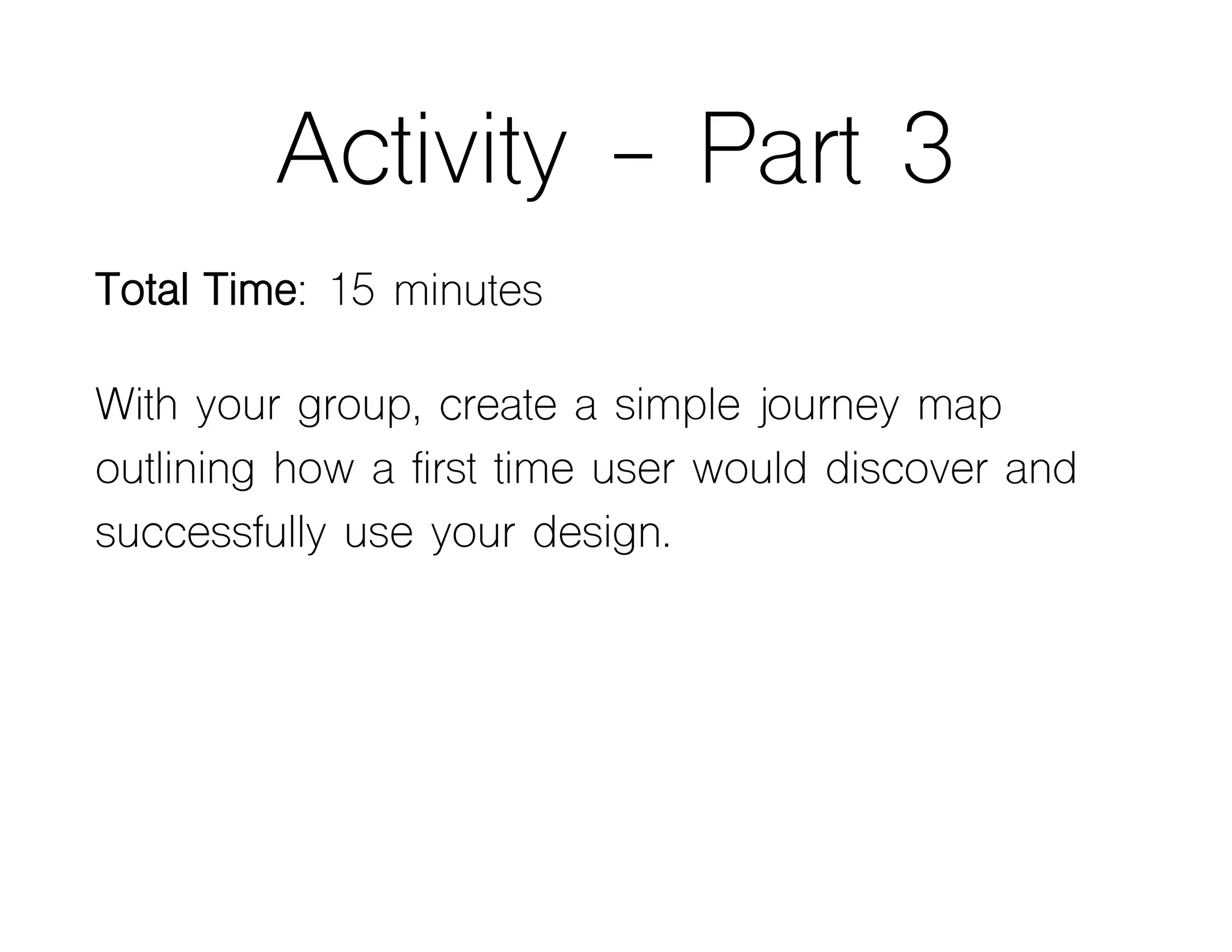 Activity - Part 3
Total Time: 15 minutes
With your group, create a simple journey map
outlining how a first time user would discover and
successfully use your design.
 